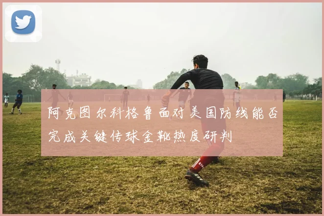 阿克图尔科格鲁面对美国防线能否完成关键传球金靴热度研判