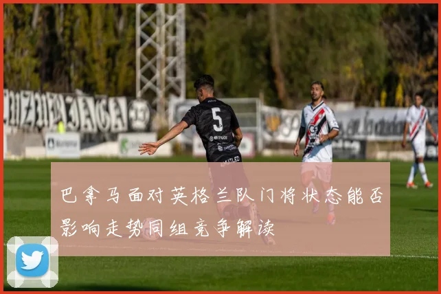 巴拿马面对英格兰队门将状态能否影响走势同组竞争解读