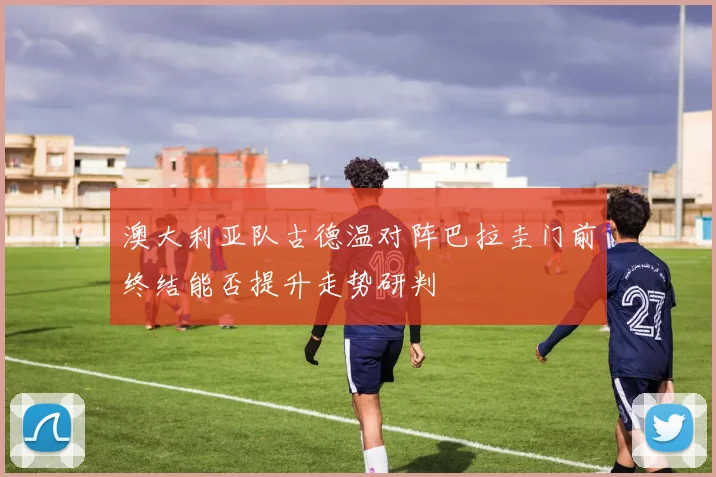 澳大利亚队古德温对阵巴拉圭门前终结能否提升走势研判