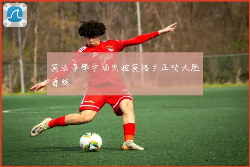 英法争锋中场失控英格兰压哨大胜晋级