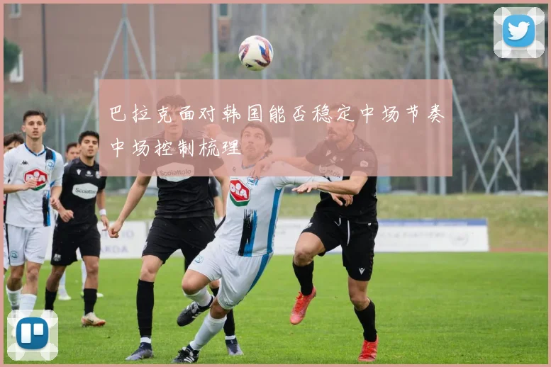 巴拉克面对韩国能否稳定中场节奏中场控制梳理