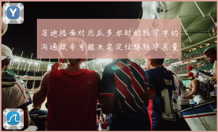 吕迪格面对厄瓜多尔时的防守中的沟通效率可能决定定位球防守质量
