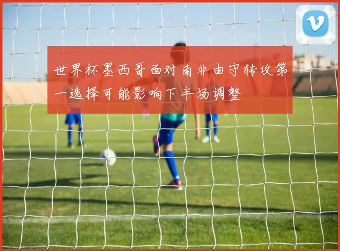 世界杯墨西哥面对南非由守转攻第一选择可能影响下半场调整