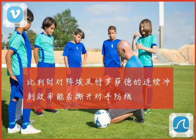 比利时对阵埃及特罗萨德的连续冲刺效率能否撕开对手防线
