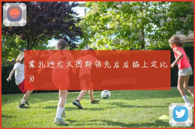 蒙扎迎尤文图斯领先后后插上定比分