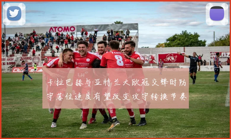 卡拉巴赫与亚特兰大欧冠交锋时防守落位速度有望改变攻守转换节奏