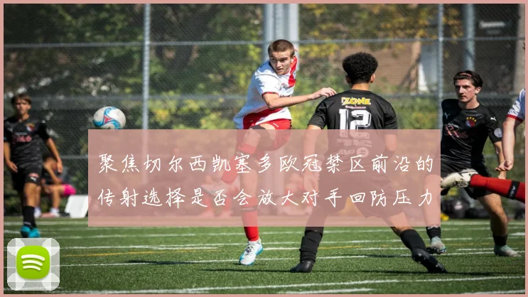 聚焦切尔西凯塞多欧冠禁区前沿的传射选择是否会放大对手回防压力