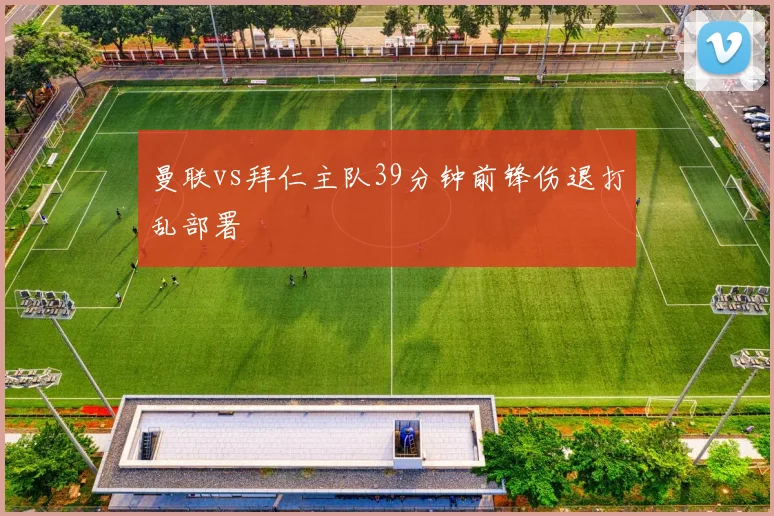 曼联vs拜仁主队39分钟前锋伤退打乱部署