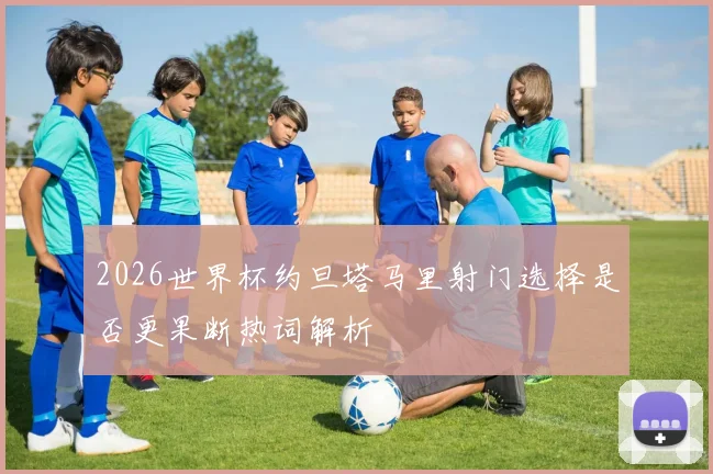 2026世界杯约旦塔马里射门选择是否更果断热词解析